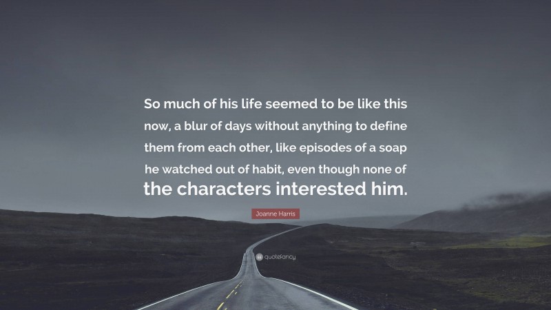 Joanne Harris Quote: “So much of his life seemed to be like this now, a blur of days without anything to define them from each other, like episodes of a soap he watched out of habit, even though none of the characters interested him.”