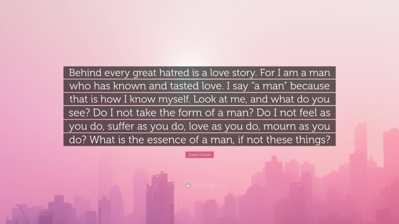 Justin Cronin Quote: “Behind every great hatred is a love story. For I am a man who has known and tasted love. I say “a man” because that is how I know myself. Look at me, and what do you see? Do I not take the form of a man? Do I not feel as you do, suffer as you do, love as you do, mourn as you do? What is the essence of a man, if not these things?”