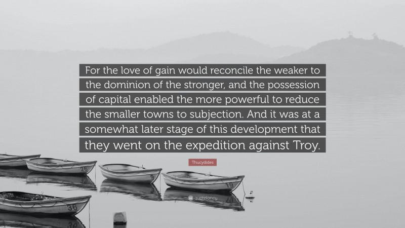 Thucydides Quote: “For the love of gain would reconcile the weaker to the dominion of the stronger, and the possession of capital enabled the more powerful to reduce the smaller towns to subjection. And it was at a somewhat later stage of this development that they went on the expedition against Troy.”