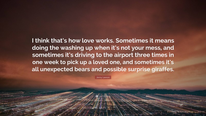 Jenny Lawson Quote: “I think that’s how love works. Sometimes it means doing the washing up when it’s not your mess, and sometimes it’s driving to the airport three times in one week to pick up a loved one, and sometimes it’s all unexpected bears and possible surprise giraffes.”