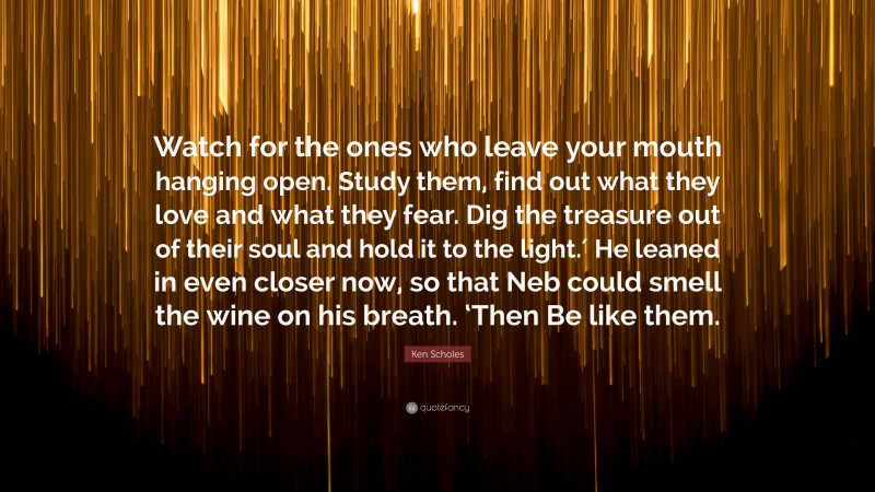 Ken Scholes Quote: “Watch for the ones who leave your mouth hanging open. Study them, find out what they love and what they fear. Dig the treasure out of their soul and hold it to the light.′ He leaned in even closer now, so that Neb could smell the wine on his breath. ‘Then Be like them.”