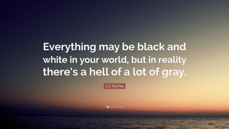K.J. McPike Quote: “Everything may be black and white in your world, but in reality there’s a hell of a lot of gray.”