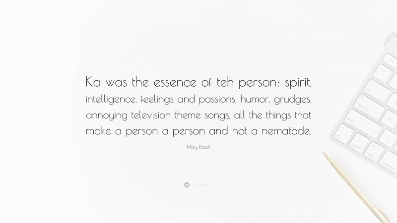 Mary Roach Quote: “Ka was the essence of teh person: spirit, intelligence, feelings and passions, humor, grudges, annoying television theme songs, all the things that make a person a person and not a nematode.”