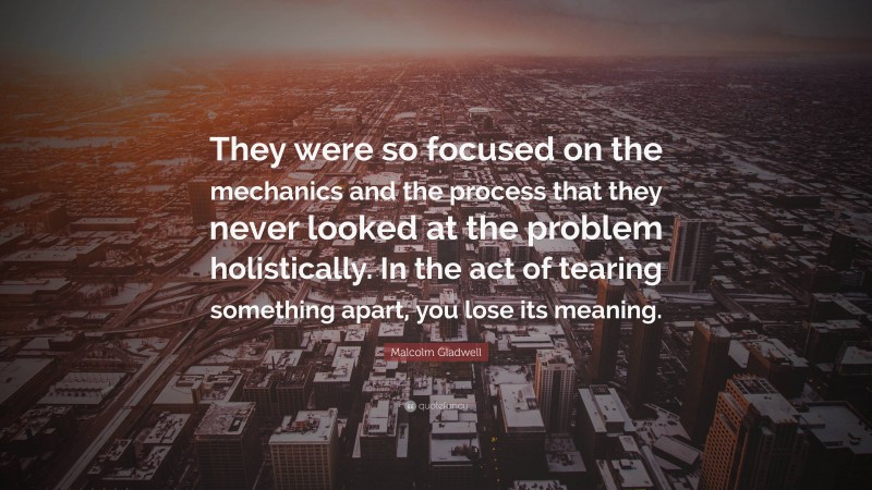 Malcolm Gladwell Quote: “They were so focused on the mechanics and the process that they never looked at the problem holistically. In the act of tearing something apart, you lose its meaning.”