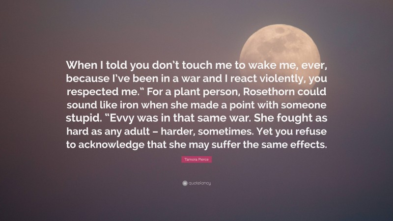 Tamora Pierce Quote: “When I told you don’t touch me to wake me, ever, because I’ve been in a war and I react violently, you respected me.” For a plant person, Rosethorn could sound like iron when she made a point with someone stupid. “Evvy was in that same war. She fought as hard as any adult – harder, sometimes. Yet you refuse to acknowledge that she may suffer the same effects.”