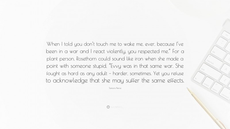 Tamora Pierce Quote: “When I told you don’t touch me to wake me, ever, because I’ve been in a war and I react violently, you respected me.” For a plant person, Rosethorn could sound like iron when she made a point with someone stupid. “Evvy was in that same war. She fought as hard as any adult – harder, sometimes. Yet you refuse to acknowledge that she may suffer the same effects.”