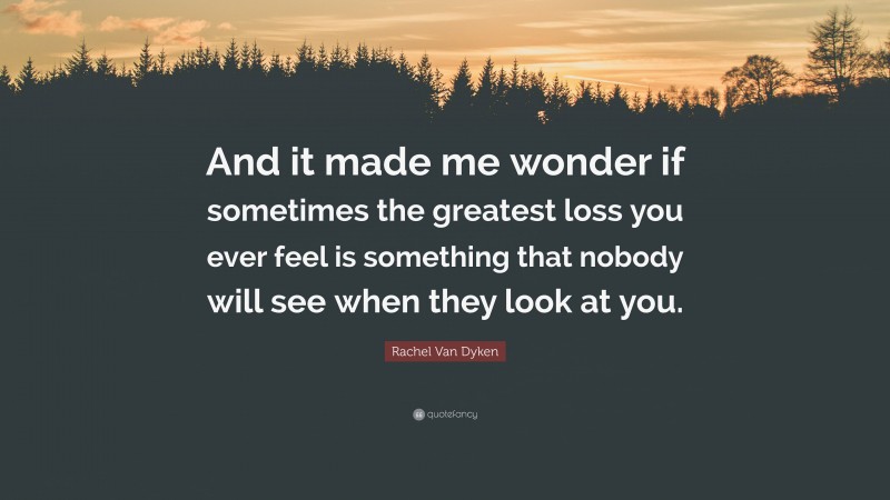 Rachel Van Dyken Quote: “And it made me wonder if sometimes the greatest loss you ever feel is something that nobody will see when they look at you.”