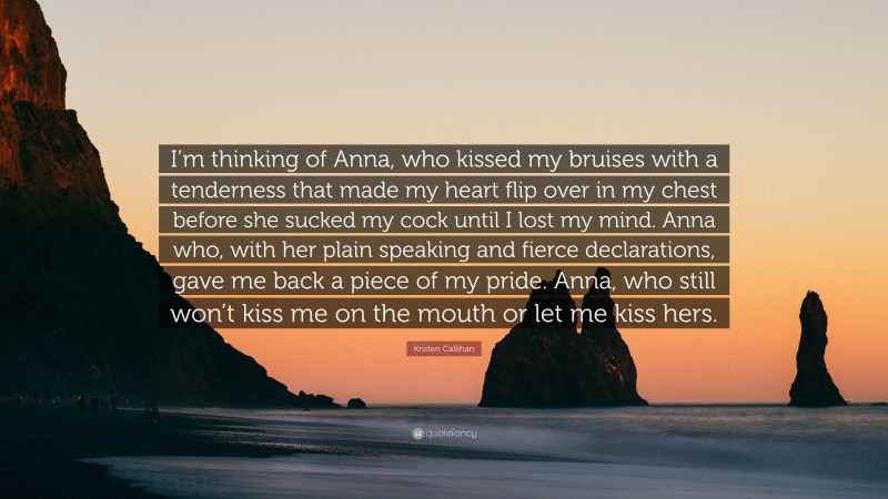 Kristen Callihan Quote: “I’m thinking of Anna, who kissed my bruises with a tenderness that made my heart flip over in my chest before she sucked my cock until I lost my mind. Anna who, with her plain speaking and fierce declarations, gave me back a piece of my pride. Anna, who still won’t kiss me on the mouth or let me kiss hers.”