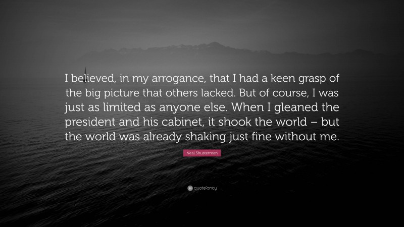 Neal Shusterman Quote: “I believed, in my arrogance, that I had a keen grasp of the big picture that others lacked. But of course, I was just as limited as anyone else. When I gleaned the president and his cabinet, it shook the world – but the world was already shaking just fine without me.”