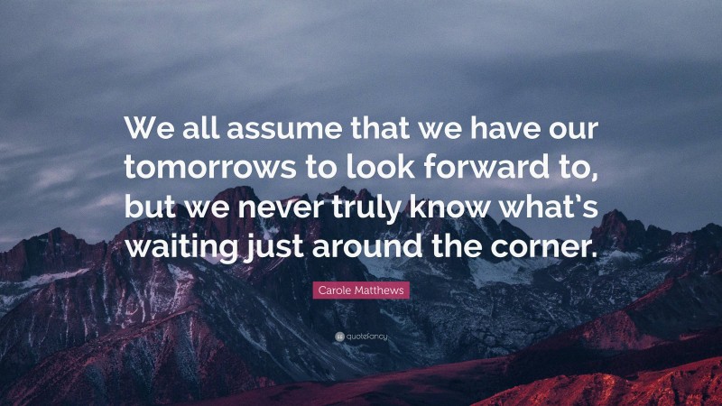 Carole Matthews Quote: “We all assume that we have our tomorrows to look forward to, but we never truly know what’s waiting just around the corner.”
