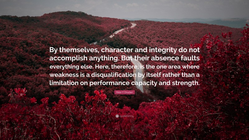 Peter F. Drucker Quote: “By themselves, character and integrity do not accomplish anything. But their absence faults everything else. Here, therefore, is the one area where weakness is a disqualification by itself rather than a limitation on performance capacity and strength.”