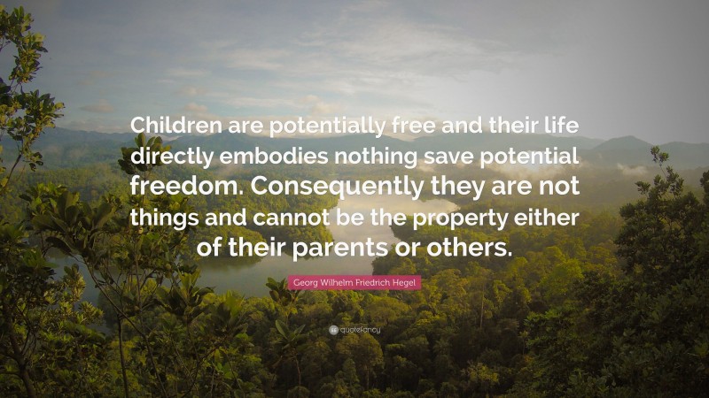 Georg Wilhelm Friedrich Hegel Quote: “Children are potentially free and their life directly embodies nothing save potential freedom. Consequently they are not things and cannot be the property either of their parents or others.”