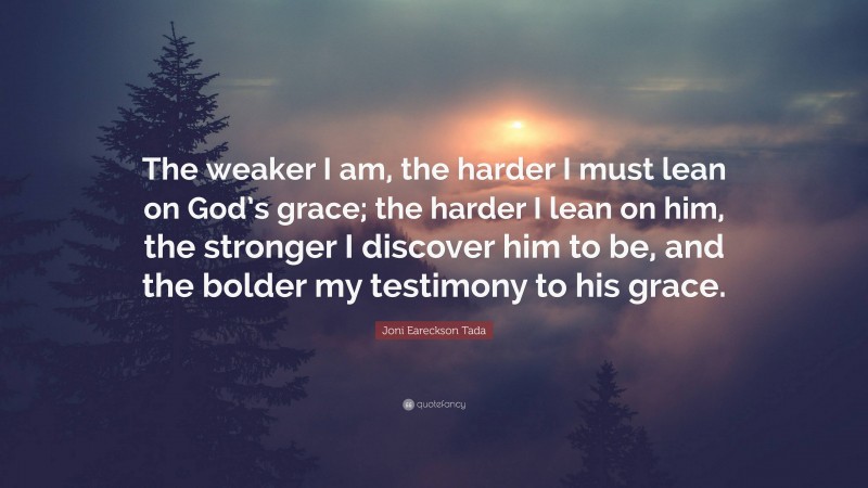 Joni Eareckson Tada Quote: “The weaker I am, the harder I must lean on God’s grace; the harder I lean on him, the stronger I discover him to be, and the bolder my testimony to his grace.”