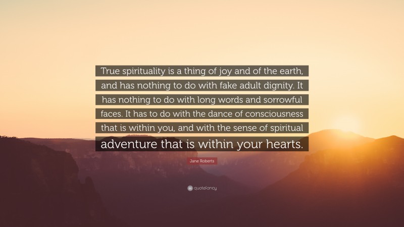 Jane Roberts Quote: “True spirituality is a thing of joy and of the earth, and has nothing to do with fake adult dignity. It has nothing to do with long words and sorrowful faces. It has to do with the dance of consciousness that is within you, and with the sense of spiritual adventure that is within your hearts.”