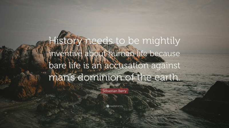 Sebastian Barry Quote: “History needs to be mightily inventive about human life because bare life is an accusation against man’s dominion of the earth.”