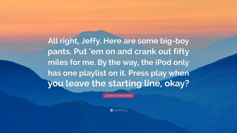 Jordan Sonnenblick Quote: “All right, Jeffy. Here are some big-boy pants. Put ’em on and crank out fifty miles for me. By the way, the iPod only has one playlist on it. Press play when you leave the starting line, okay?”