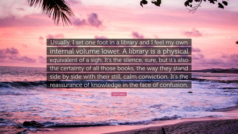 Deb Caletti Quote: “Usually, I set one foot in a library and I feel my own internal volume lower. A library is a physical equivalent of a sigh. It’s the silence, sure, but it’s also the certainty of all those books, the way they stand side by side with their still, calm conviction. It’s the reassurance of knowledge in the face of confusion.”