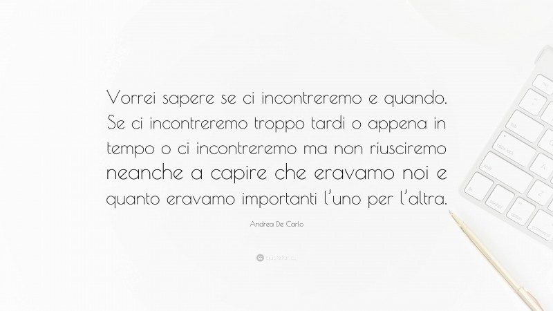 Andrea De Carlo Quote: “Vorrei sapere se ci incontreremo e quando. Se ci incontreremo troppo tardi o appena in tempo o ci incontreremo ma non riusciremo neanche a capire che eravamo noi e quanto eravamo importanti l’uno per l’altra.”