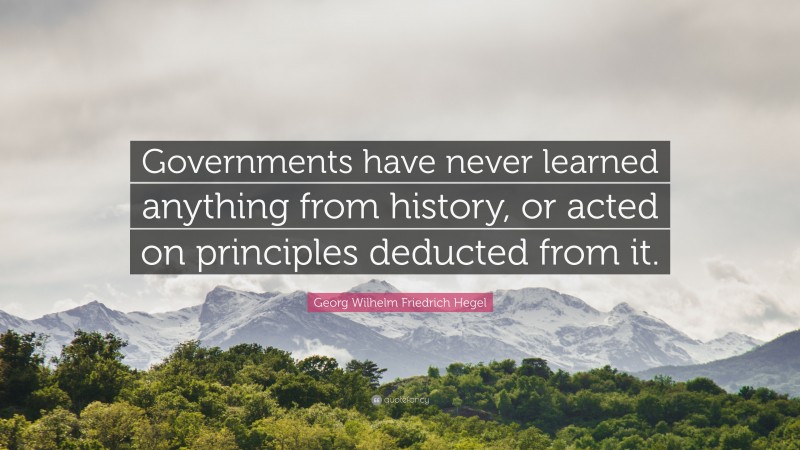 Georg Wilhelm Friedrich Hegel Quote: “Governments have never learned anything from history, or acted on principles deducted from it.”
