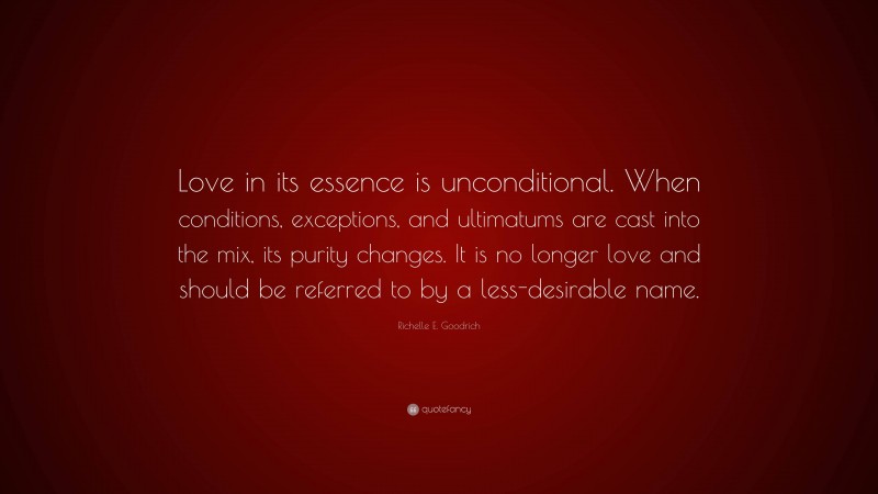 Richelle E. Goodrich Quote: “Love in its essence is unconditional. When conditions, exceptions, and ultimatums are cast into the mix, its purity changes. It is no longer love and should be referred to by a less-desirable name.”