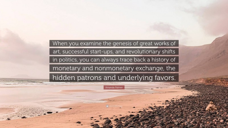 Amanda Palmer Quote: “When you examine the genesis of great works of art, successful start-ups, and revolutionary shifts in politics, you can always trace back a history of monetary and nonmonetary exchange, the hidden patrons and underlying favors.”
