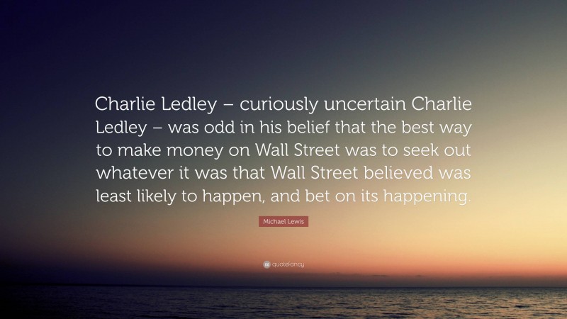Michael Lewis Quote: “Charlie Ledley – curiously uncertain Charlie Ledley – was odd in his belief that the best way to make money on Wall Street was to seek out whatever it was that Wall Street believed was least likely to happen, and bet on its happening.”