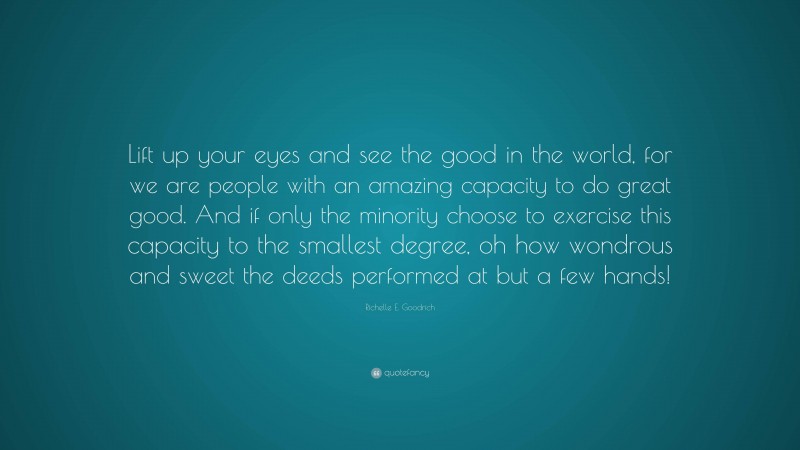 Richelle E. Goodrich Quote: “Lift up your eyes and see the good in the world, for we are people with an amazing capacity to do great good. And if only the minority choose to exercise this capacity to the smallest degree, oh how wondrous and sweet the deeds performed at but a few hands!”