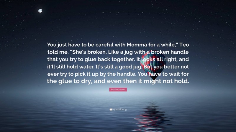 Elizabeth Wein Quote: “You just have to be careful with Momma for a while,” Teo told me. “She’s broken. Like a jug with a broken handle that you try to glue back together. It looks all right, and it’ll still hold water. It’s still a good jug. But you better not ever try to pick it up by the handle. You have to wait for the glue to dry, and even then it might not hold.”