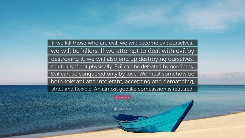 M. Scott Peck Quote: “If we kill those who are evil, we will become evil ourselves; we will be killers. If we attempt to deal with evil by destroying it, we will also end up destroying ourselves, spiritually if not physically. Evil can be defeated by goodness. Evil can be conquered only by love. We must somehow be both tolerant and intolerant, accepting and demanding, strict and flexible. An almost godlike compassion is required.”