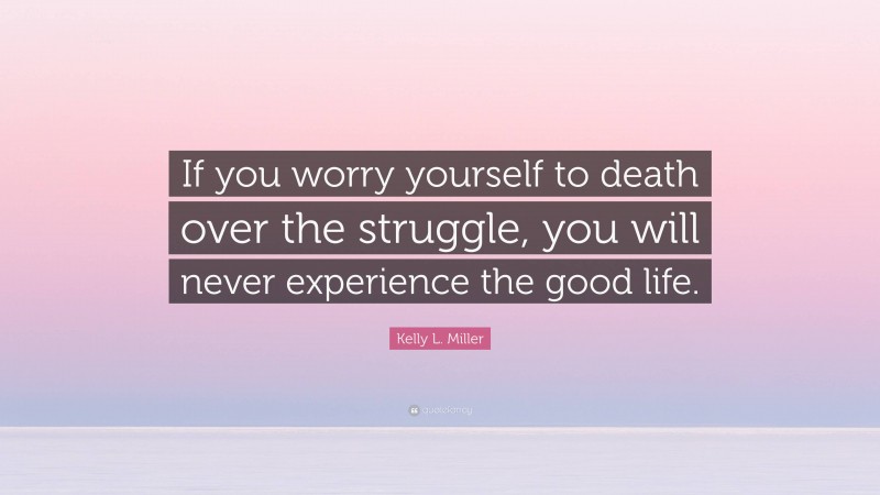 Kelly L. Miller Quote: “If you worry yourself to death over the struggle, you will never experience the good life.”