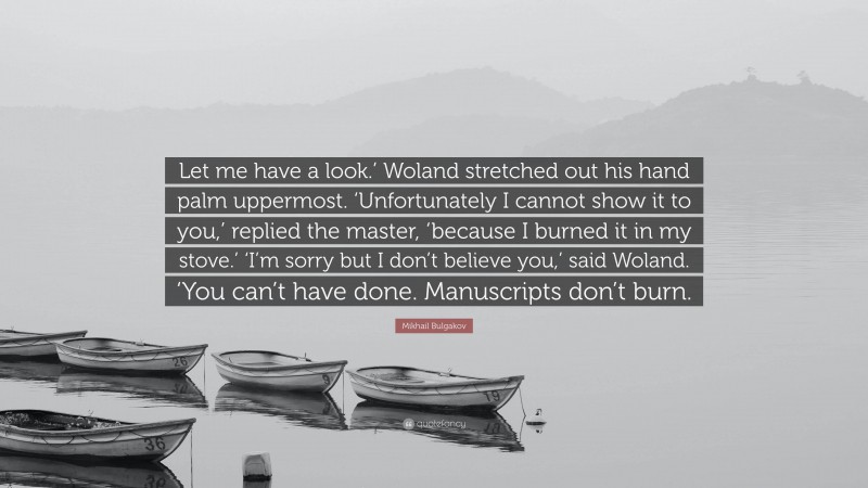 Mikhail Bulgakov Quote: “Let me have a look.’ Woland stretched out his hand palm uppermost. ‘Unfortunately I cannot show it to you,’ replied the master, ‘because I burned it in my stove.’ ‘I’m sorry but I don’t believe you,’ said Woland. ‘You can’t have done. Manuscripts don’t burn.”