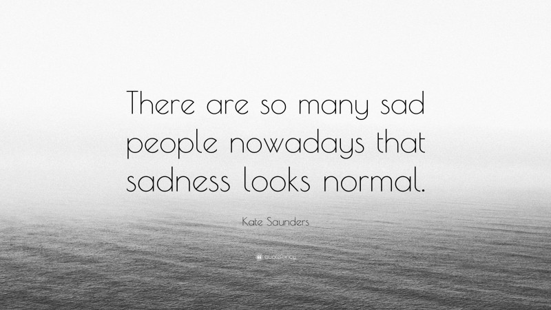 Kate Saunders Quote: “There are so many sad people nowadays that sadness looks normal.”