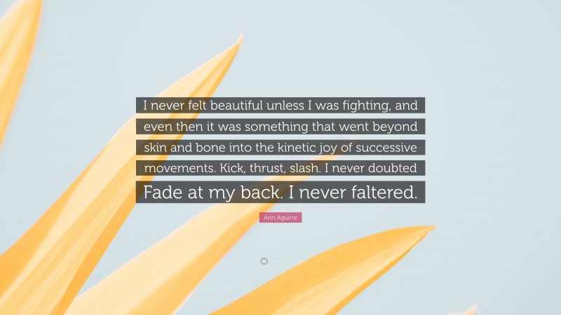 Ann Aguirre Quote: “I never felt beautiful unless I was fighting, and even then it was something that went beyond skin and bone into the kinetic joy of successive movements. Kick, thrust, slash. I never doubted Fade at my back. I never faltered.”