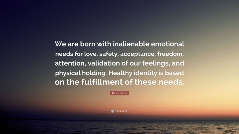 David Richo Quote: “We are born with inalienable emotional needs for love, safety, acceptance, freedom, attention, validation of our feelings, and physical holding. Healthy identity is based on the fulfillment of these needs.”