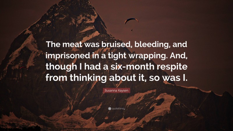 Susanna Kaysen Quote: “The meat was bruised, bleeding, and imprisoned in a tight wrapping. And, though I had a six-month respite from thinking about it, so was I.”