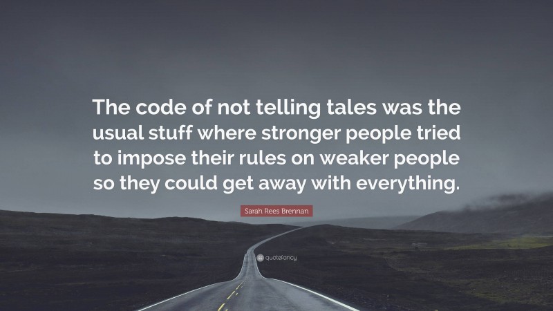 Sarah Rees Brennan Quote: “The code of not telling tales was the usual stuff where stronger people tried to impose their rules on weaker people so they could get away with everything.”