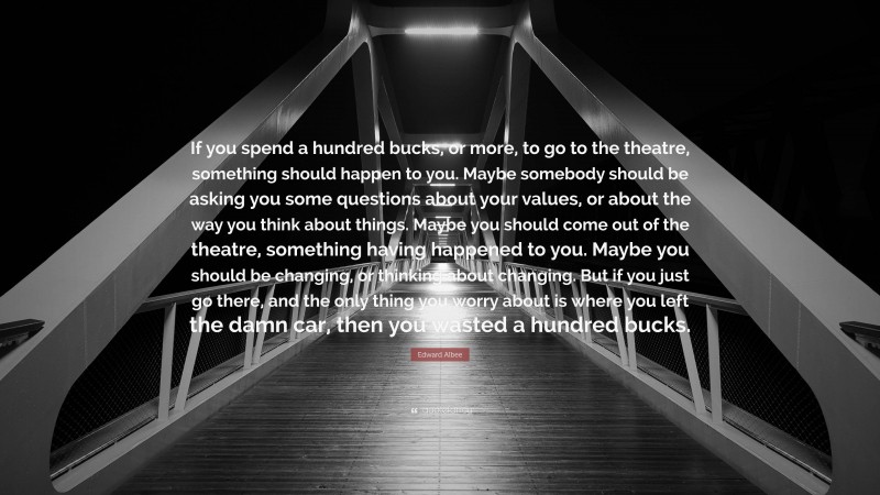 Edward Albee Quote: “If you spend a hundred bucks, or more, to go to the theatre, something should happen to you. Maybe somebody should be asking you some questions about your values, or about the way you think about things. Maybe you should come out of the theatre, something having happened to you. Maybe you should be changing, or thinking about changing. But if you just go there, and the only thing you worry about is where you left the damn car, then you wasted a hundred bucks.”
