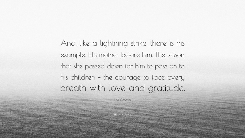 Lisa Genova Quote: “And, like a lightning strike, there is his example. His mother before him. The lesson that she passed down for him to pass on to his children – the courage to face every breath with love and gratitude.”