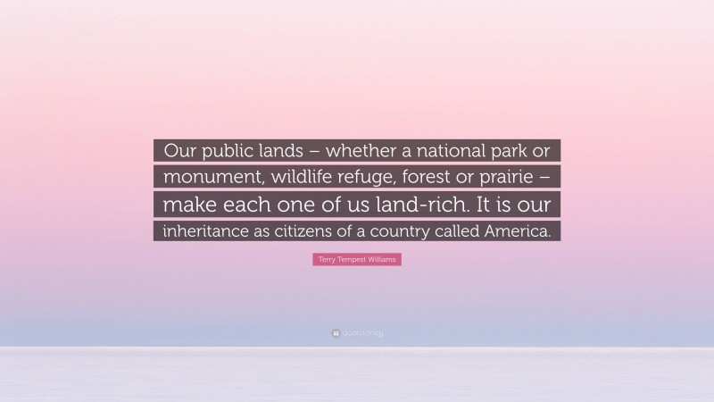 Terry Tempest Williams Quote: “Our public lands – whether a national park or monument, wildlife refuge, forest or prairie – make each one of us land-rich. It is our inheritance as citizens of a country called America.”
