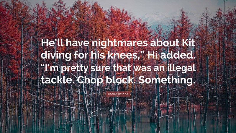 Kathy Reichs Quote: “He’ll have nightmares about Kit diving for his knees,” Hi added. “I’m pretty sure that was an illegal tackle. Chop block. Something.”