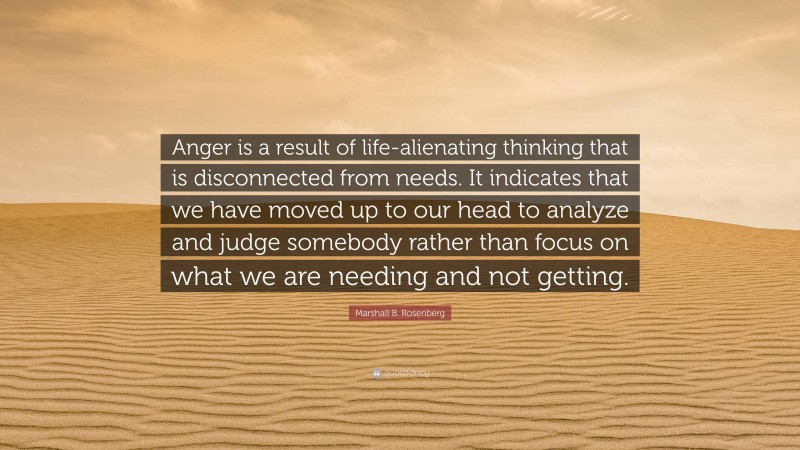Marshall B. Rosenberg Quote: “Anger is a result of life-alienating thinking that is disconnected from needs. It indicates that we have moved up to our head to analyze and judge somebody rather than focus on what we are needing and not getting.”