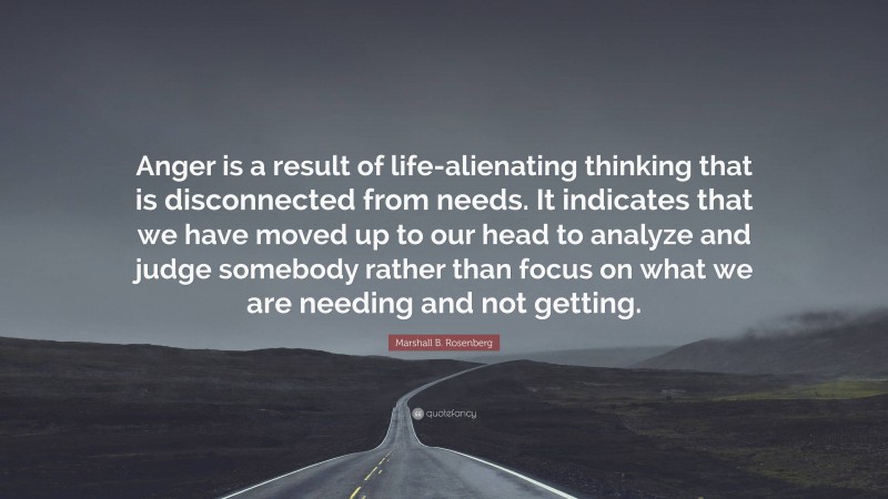 Marshall B. Rosenberg Quote: “Anger is a result of life-alienating thinking that is disconnected from needs. It indicates that we have moved up to our head to analyze and judge somebody rather than focus on what we are needing and not getting.”