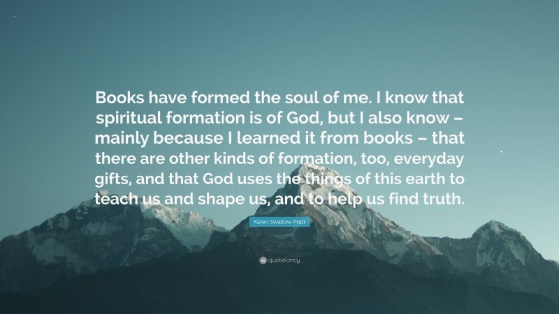 Karen Swallow Prior Quote: “Books have formed the soul of me. I know that spiritual formation is of God, but I also know – mainly because I learned it from books – that there are other kinds of formation, too, everyday gifts, and that God uses the things of this earth to teach us and shape us, and to help us find truth.”