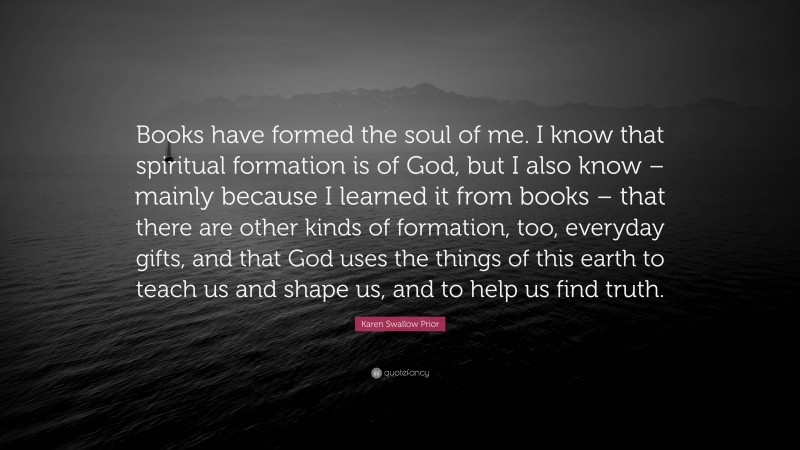 Karen Swallow Prior Quote: “Books have formed the soul of me. I know that spiritual formation is of God, but I also know – mainly because I learned it from books – that there are other kinds of formation, too, everyday gifts, and that God uses the things of this earth to teach us and shape us, and to help us find truth.”