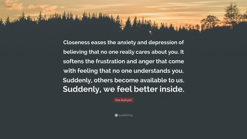 Kira Asatryan Quote: “Closeness eases the anxiety and depression of believing that no one really cares about you. It softens the frustration and anger that come with feeling that no one understands you. Suddenly, others become available to us. Suddenly, we feel better inside.”