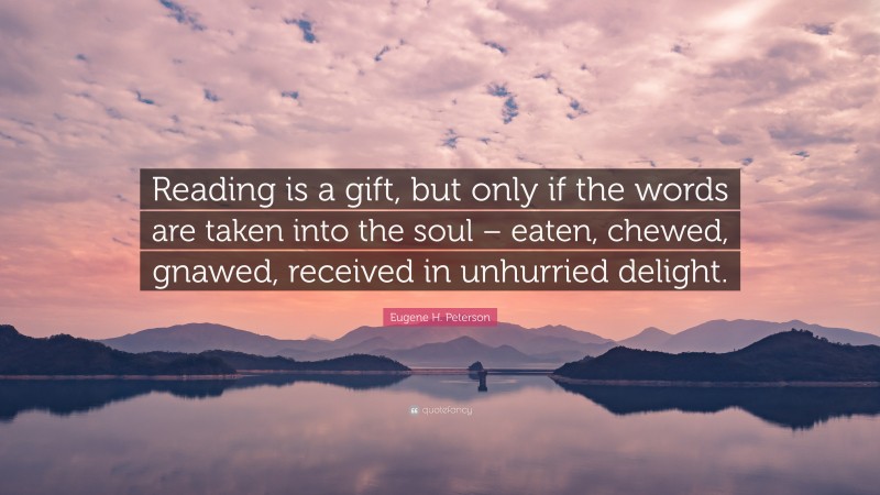 Eugene H. Peterson Quote: “Reading is a gift, but only if the words are taken into the soul – eaten, chewed, gnawed, received in unhurried delight.”