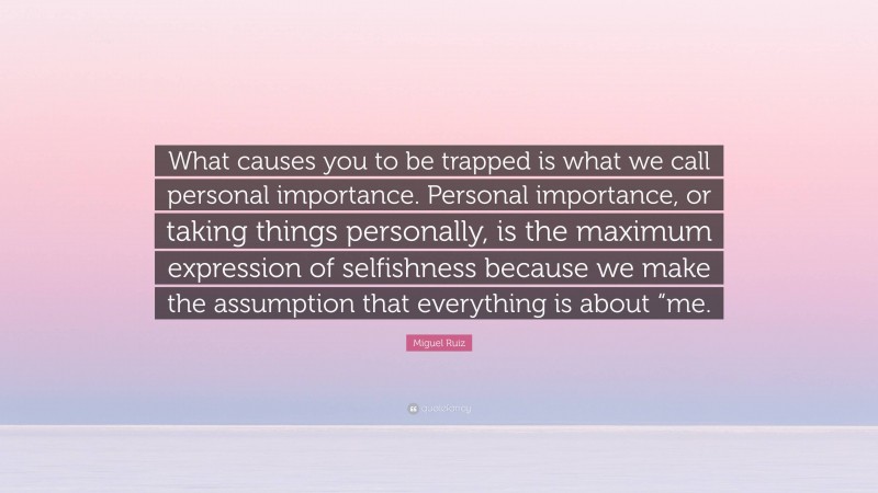 Miguel Ruiz Quote: “What causes you to be trapped is what we call personal importance. Personal importance, or taking things personally, is the maximum expression of selfishness because we make the assumption that everything is about “me.”