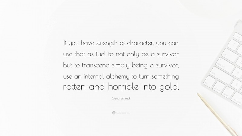 Zeena Schreck Quote: “If you have strength of character, you can use that as fuel to not only be a survivor but to transcend simply being a survivor, use an internal alchemy to turn something rotten and horrible into gold.”