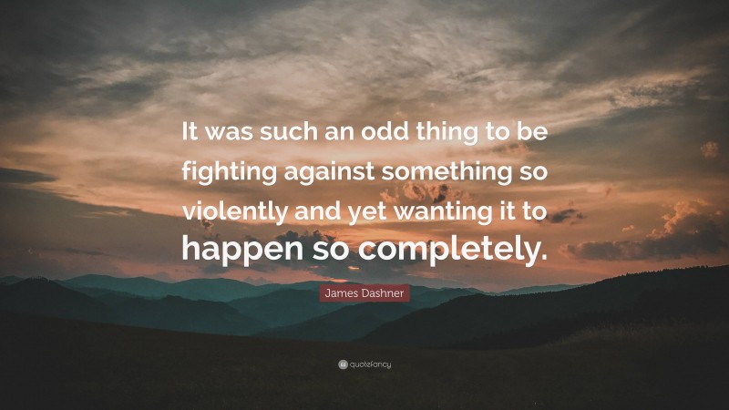 James Dashner Quote: “It was such an odd thing to be fighting against something so violently and yet wanting it to happen so completely.”