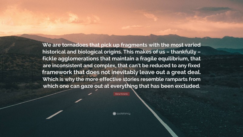 Elena Ferrante Quote: “We are tornadoes that pick up fragments with the most varied historical and biological origins. This makes of us – thankfully – fickle agglomerations that maintain a fragile equilibrium, that are inconsistent and complex, that can’t be reduced to any fixed framework that does not inevitably leave out a great deal. Which is why the more effective stories resemble ramparts from which one can gaze out at everything that has been excluded.”